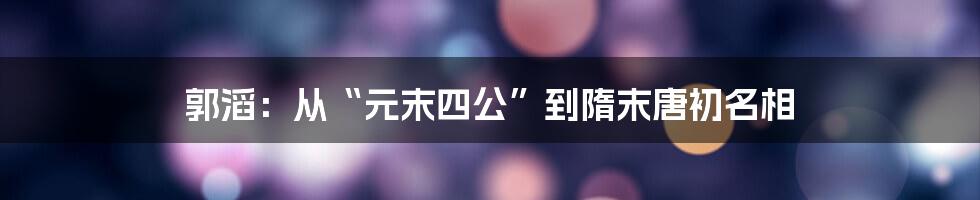 郭滔：从“元末四公”到隋末唐初名相