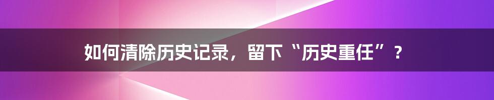 如何清除历史记录，留下“历史重任”？