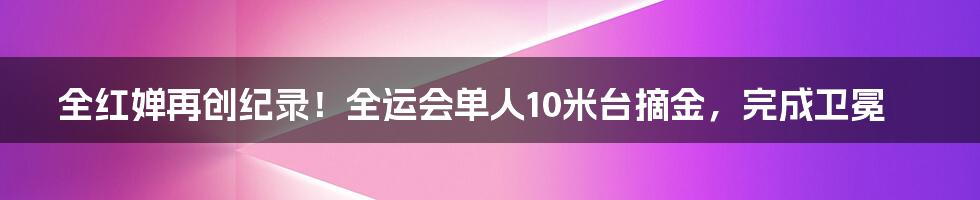 全红婵再创纪录！全运会单人10米台摘金，完成卫冕