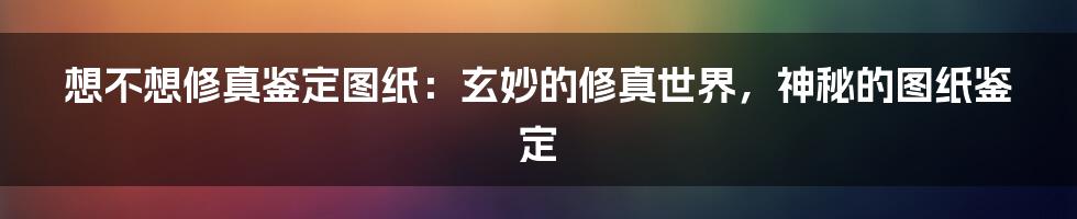 想不想修真鉴定图纸：玄妙的修真世界，神秘的图纸鉴定