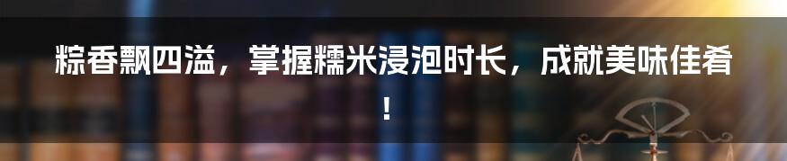 粽香飘四溢，掌握糯米浸泡时长，成就美味佳肴！