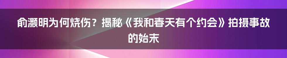 俞灏明为何烧伤？揭秘《我和春天有个约会》拍摄事故的始末