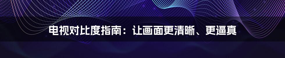 电视对比度指南：让画面更清晰、更逼真