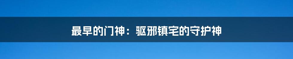 最早的门神：驱邪镇宅的守护神