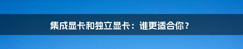 集成显卡和独立显卡：谁更适合你？