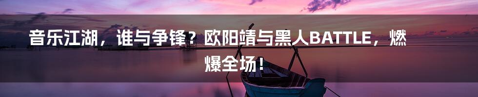 音乐江湖，谁与争锋？欧阳靖与黑人BATTLE，燃爆全场！