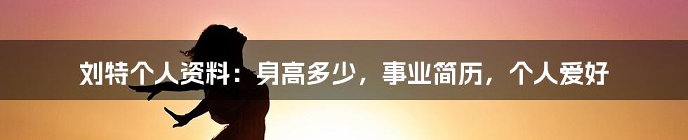 刘特个人资料：身高多少，事业简历，个人爱好