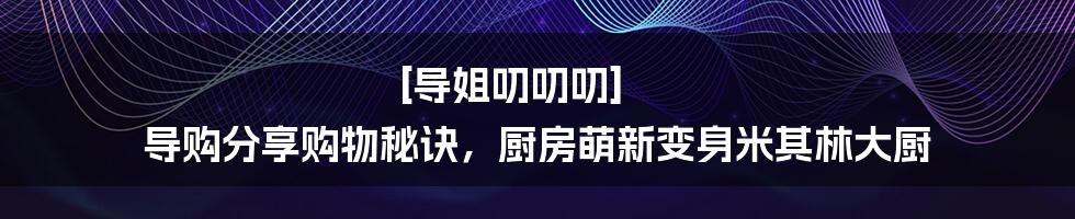 [导姐叨叨叨] 导购分享购物秘诀，厨房萌新变身米其林大厨