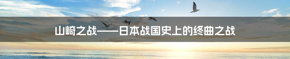 山崎之战——日本战国史上的终曲之战