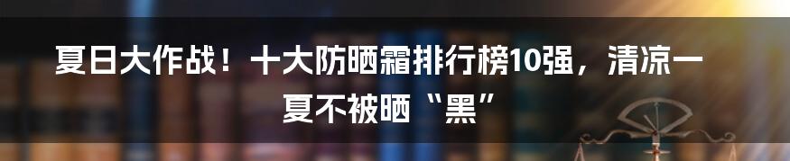 夏日大作战！十大防晒霜排行榜10强，清凉一夏不被晒“黑”