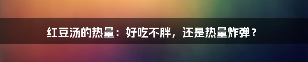 红豆汤的热量：好吃不胖，还是热量炸弹？