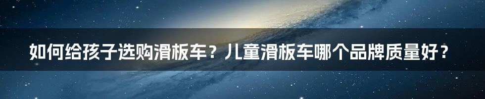 如何给孩子选购滑板车？儿童滑板车哪个品牌质量好？