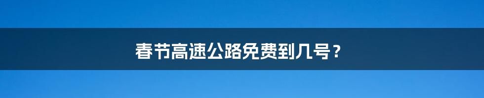 春节高速公路免费到几号？