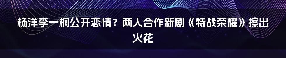 杨洋李一桐公开恋情？两人合作新剧《特战荣耀》擦出火花