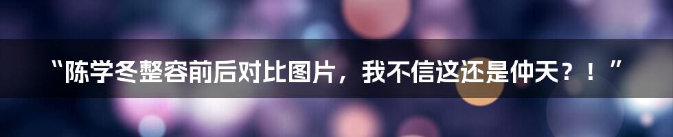 “陈学冬整容前后对比图片，我不信这还是仲天？！”