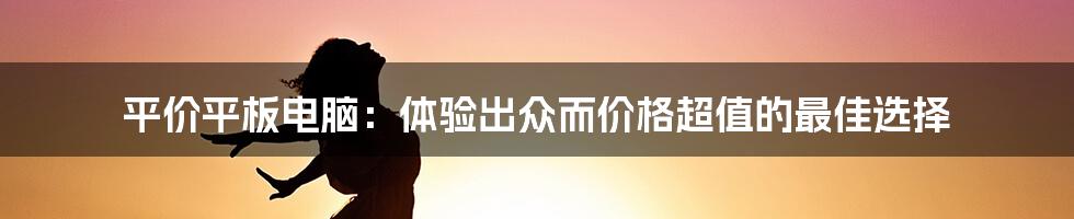 平价平板电脑：体验出众而价格超值的最佳选择