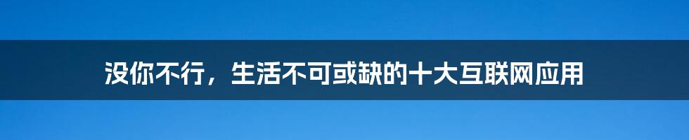 没你不行，生活不可或缺的十大互联网应用