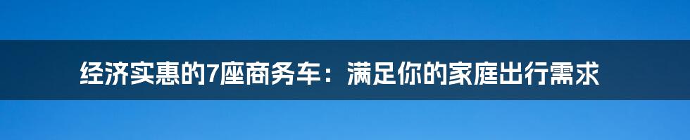 经济实惠的7座商务车：满足你的家庭出行需求