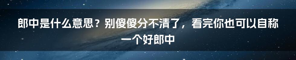 郎中是什么意思？别傻傻分不清了，看完你也可以自称一个好郎中