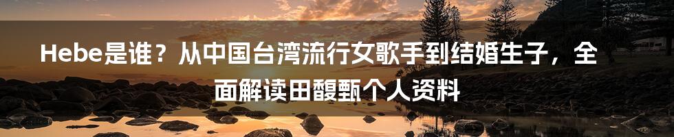 Hebe是谁？从中国台湾流行女歌手到结婚生子，全面解读田馥甄个人资料