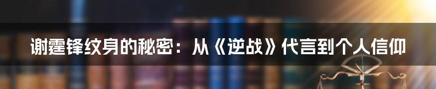 谢霆锋纹身的秘密：从《逆战》代言到个人信仰