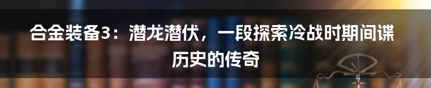 合金装备3：潜龙潜伏，一段探索冷战时期间谍历史的传奇