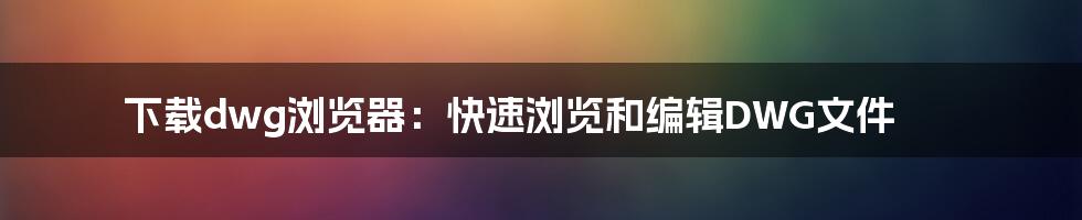 下载dwg浏览器：快速浏览和编辑DWG文件