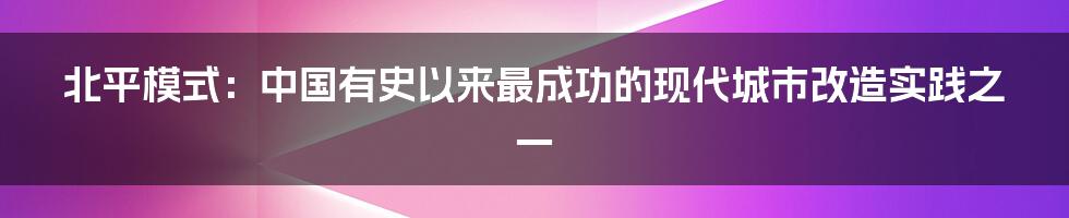 北平模式：中国有史以来最成功的现代城市改造实践之一