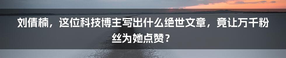 刘倩楠，这位科技博主写出什么绝世文章，竟让万千粉丝为她点赞？