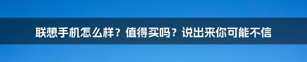 联想手机怎么样？值得买吗？说出来你可能不信