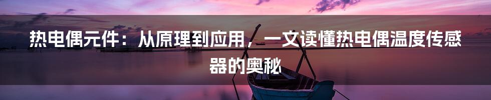 热电偶元件：从原理到应用，一文读懂热电偶温度传感器的奥秘