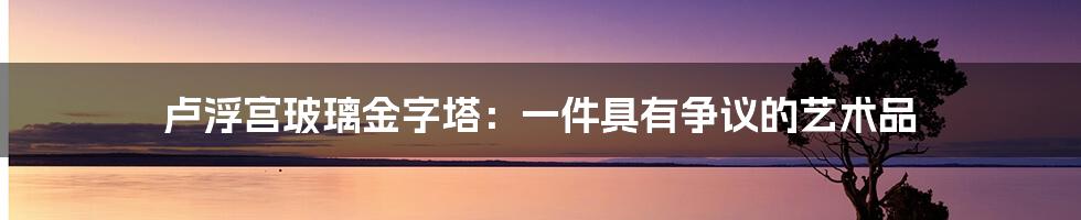 卢浮宫玻璃金字塔：一件具有争议的艺术品