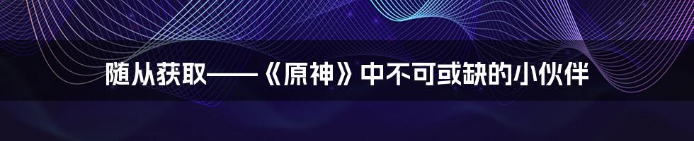 随从获取——《原神》中不可或缺的小伙伴