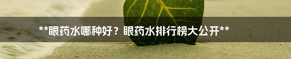 **眼药水哪种好？眼药水排行榜大公开**