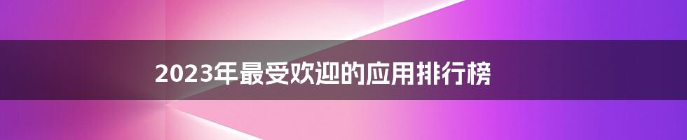 2023年最受欢迎的应用排行榜