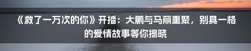 《救了一万次的你》开播：大鹏与马丽重聚，别具一格的爱情故事等你揭晓