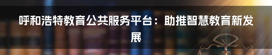 呼和浩特教育公共服务平台：助推智慧教育新发展