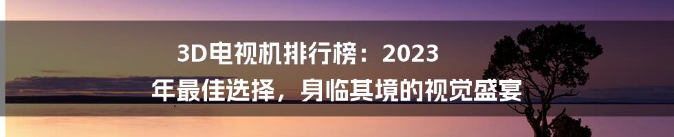 3D电视机排行榜：2023 年最佳选择，身临其境的视觉盛宴