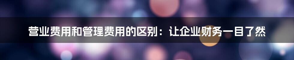 营业费用和管理费用的区别：让企业财务一目了然