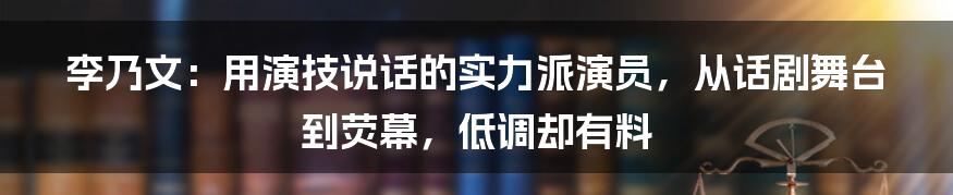 李乃文：用演技说话的实力派演员，从话剧舞台到荧幕，低调却有料