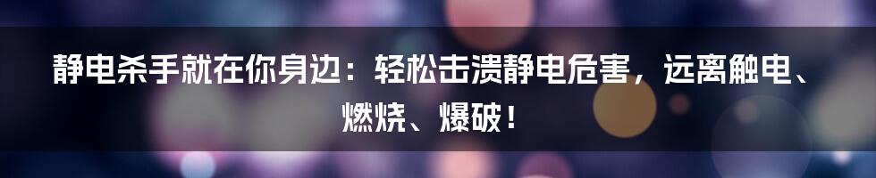 静电杀手就在你身边：轻松击溃静电危害，远离触电、燃烧、爆破！