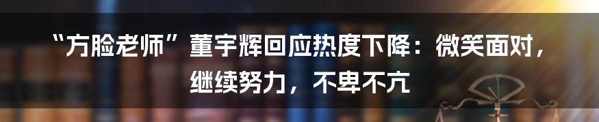 “方脸老师”董宇辉回应热度下降：微笑面对，继续努力，不卑不亢