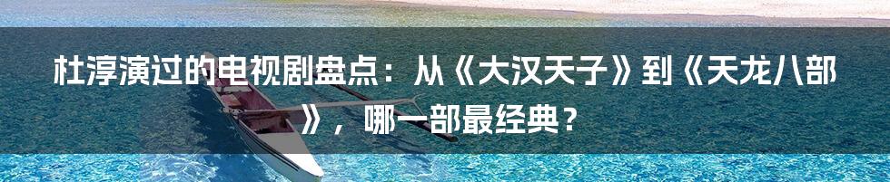 杜淳演过的电视剧盘点：从《大汉天子》到《天龙八部》，哪一部最经典？