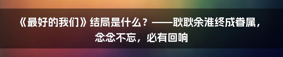 《最好的我们》结局是什么？——耿耿余淮终成眷属，念念不忘，必有回响