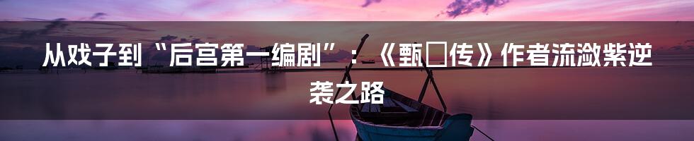 从戏子到“后宫第一编剧”：《甄嬛传》作者流潋紫逆袭之路