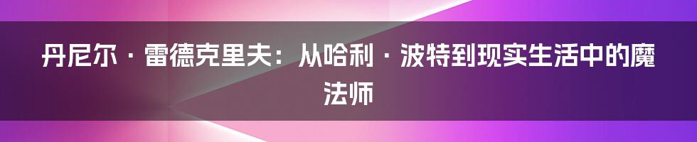 丹尼尔·雷德克里夫：从哈利·波特到现实生活中的魔法师