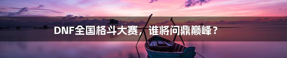 DNF全国格斗大赛，谁将问鼎巅峰？