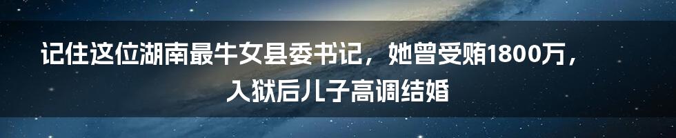 记住这位湖南最牛女县委书记，她曾受贿1800万，入狱后儿子高调结婚