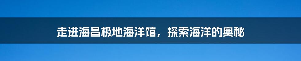 走进海昌极地海洋馆，探索海洋的奥秘