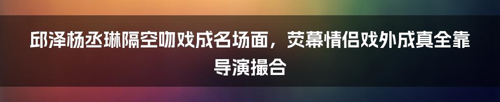 邱泽杨丞琳隔空吻戏成名场面，荧幕情侣戏外成真全靠导演撮合